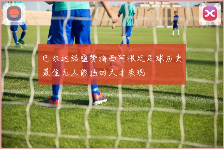 巴尔达诺盛赞梅西阿根廷足球历史最佳无人能挡的天才表现