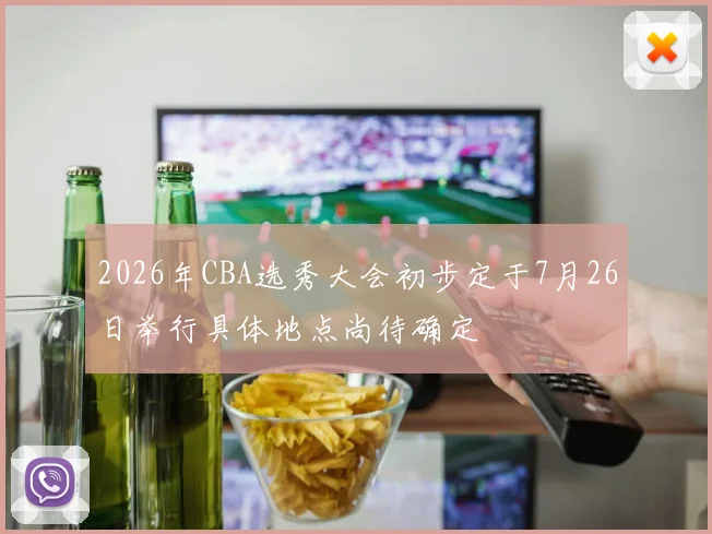 2026年CBA选秀大会初步定于7月26日举行具体地点尚待确定