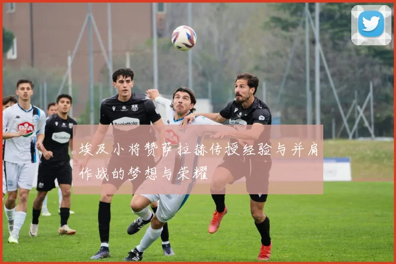 埃及小将赞萨拉赫传授经验与并肩作战的梦想与荣耀