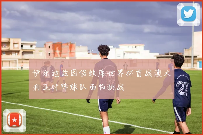 伊尔迪兹因伤缺席世界杯首战澳大利亚对阵球队面临挑战