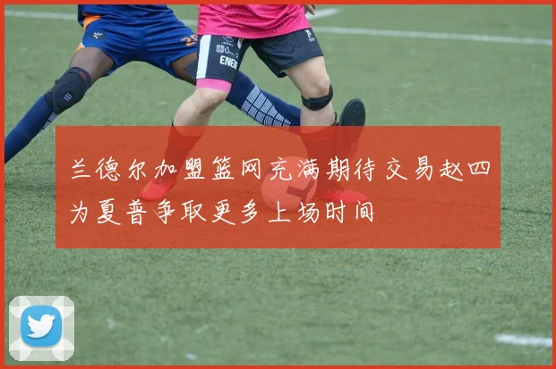 兰德尔加盟篮网充满期待交易赵四为夏普争取更多上场时间