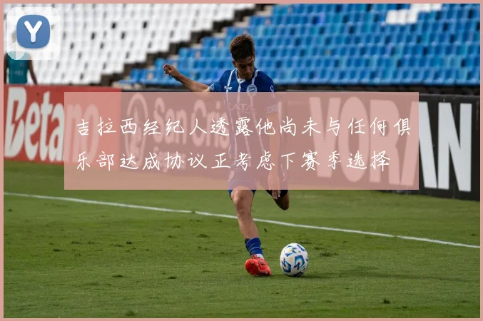吉拉西经纪人透露他尚未与任何俱乐部达成协议正考虑下赛季选择