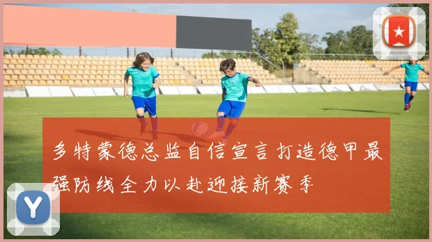多特蒙德总监自信宣言打造德甲最强防线全力以赴迎接新赛季