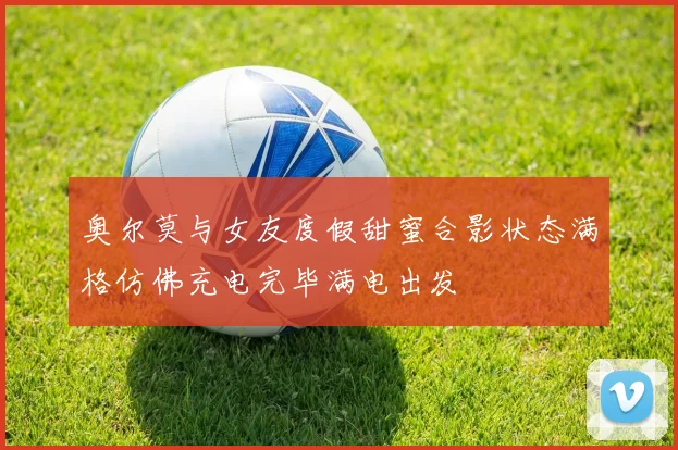 奥尔莫与女友度假甜蜜合影状态满格仿佛充电完毕满电出发