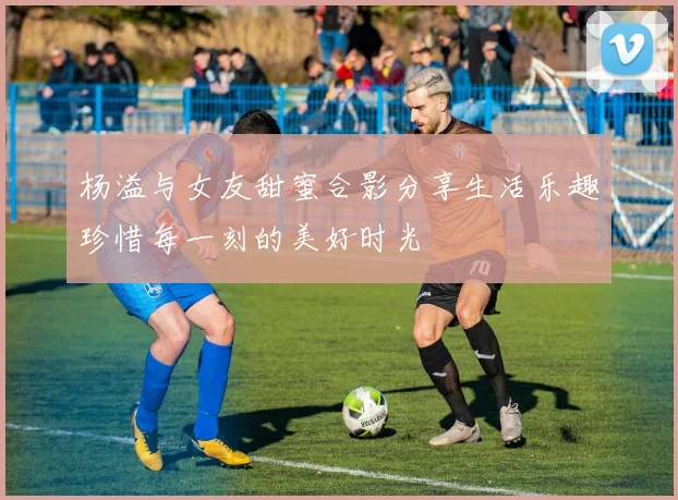 杨溢与女友甜蜜合影分享生活乐趣珍惜每一刻的美好时光