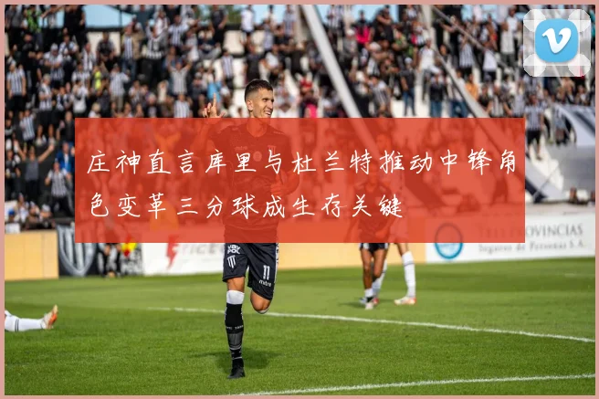 庄神直言库里与杜兰特推动中锋角色变革三分球成生存关键