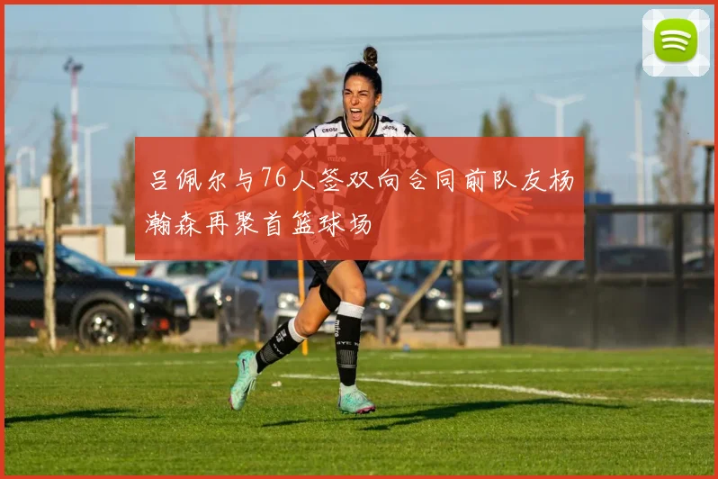 吕佩尔与76人签双向合同前队友杨瀚森再聚首篮球场