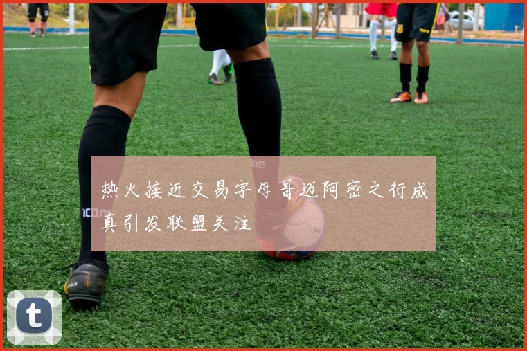 热火接近交易字母哥迈阿密之行成真引发联盟关注