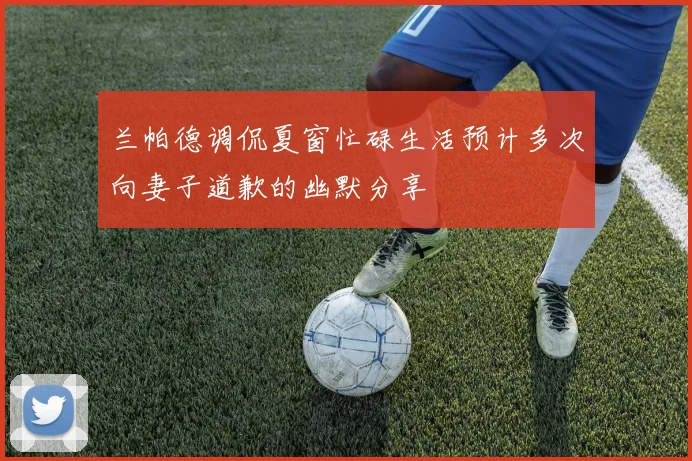 兰帕德调侃夏窗忙碌生活预计多次向妻子道歉的幽默分享