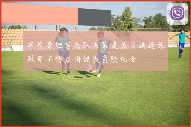 字母哥坦言离队决策是为了追逐总冠军不想后悔错失冒险机会