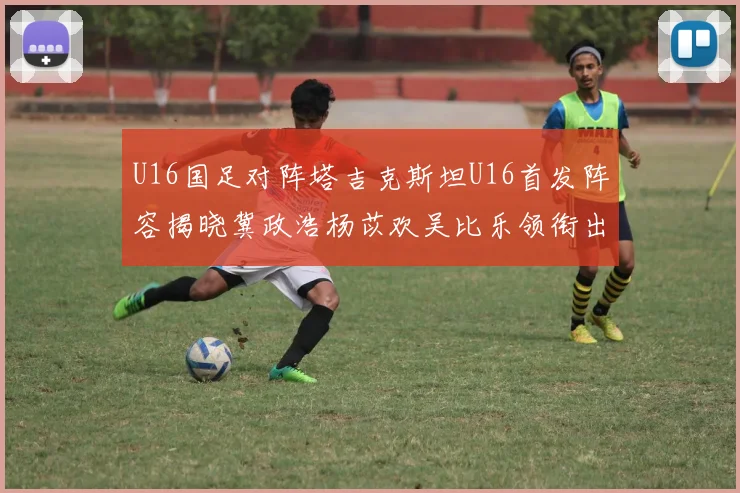 U16国足对阵塔吉克斯坦U16首发阵容揭晓冀政浩杨苡欢吴比乐领衔出战