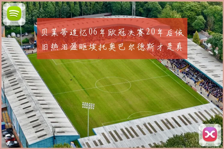 贝莱蒂追忆06年欧冠决赛20年后依旧热泪盈眶埃托奥巴尔德斯才是真正的英雄