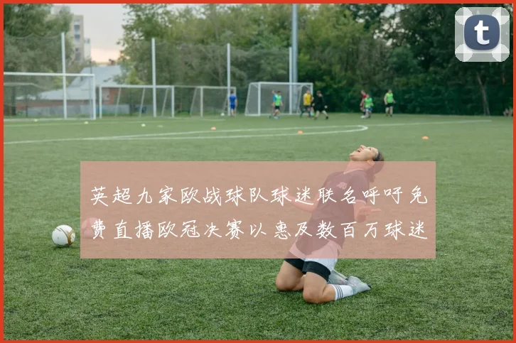 英超九家欧战球队球迷联名呼吁免费直播欧冠决赛以惠及数百万球迷