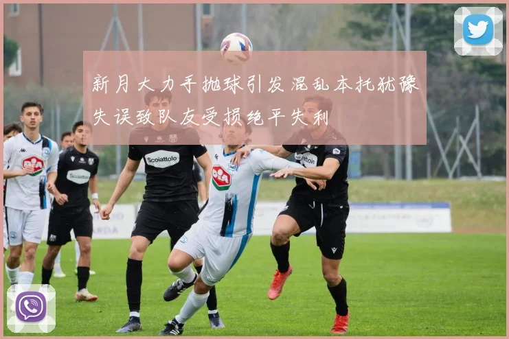 新月大力手抛球引发混乱本托犹豫失误致队友受损绝平失利