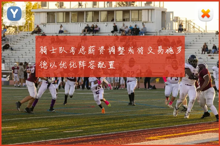骑士队考虑薪资调整或将交易施罗德以优化阵容配置