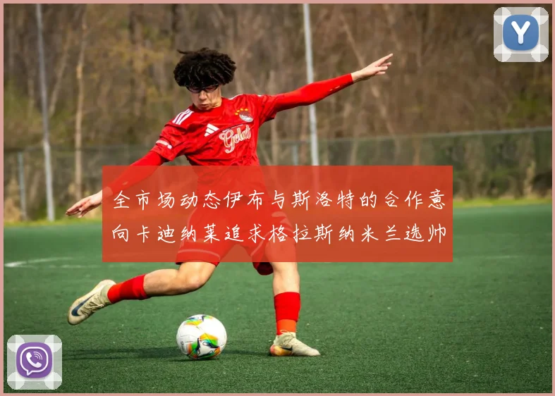 全市场动态伊布与斯洛特的合作意向卡迪纳莱追求格拉斯纳米兰选帅困境加剧