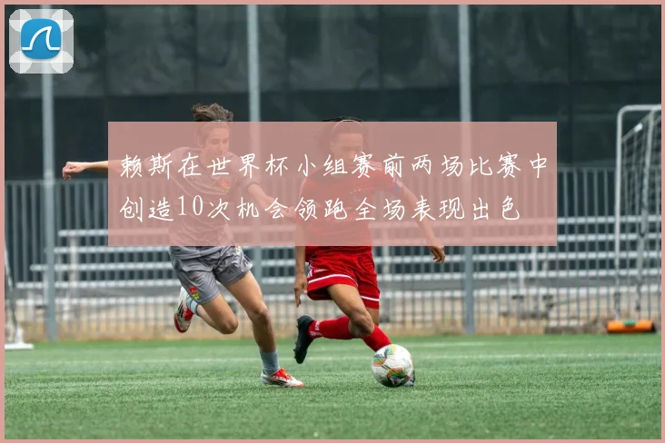 赖斯在世界杯小组赛前两场比赛中创造10次机会领跑全场表现出色