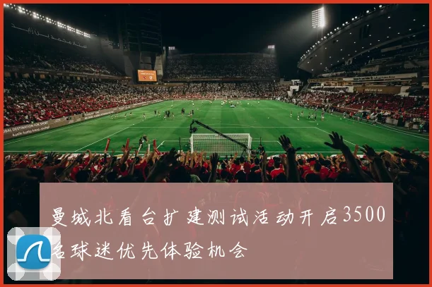 曼城北看台扩建测试活动开启3500名球迷优先体验机会
